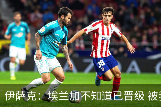 伊萨克：埃兰加不知道已晋级 被我小小训了一顿！怪不得他不高兴