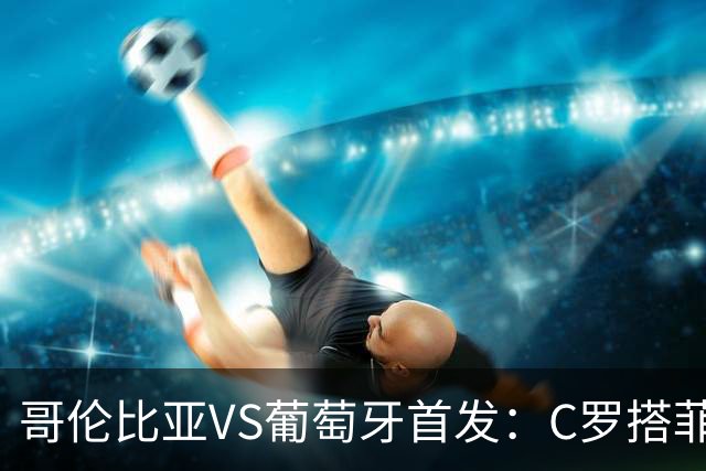 哥伦比亚VS葡萄牙首发：C罗搭菲利克斯 B费配巴黎班底